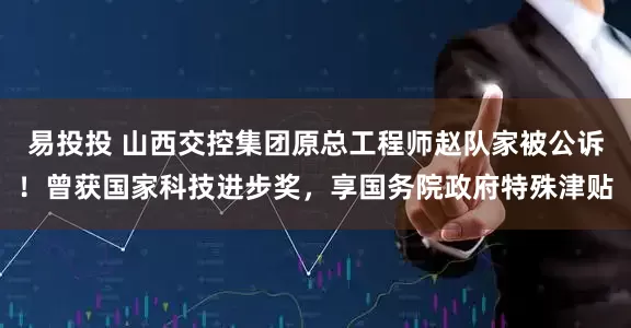 易投投 山西交控集团原总工程师赵队家被公诉！曾获国家科技进步奖，享国务院政府特殊津贴