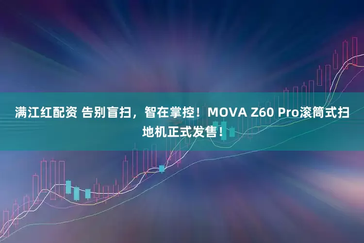 满江红配资 告别盲扫，智在掌控！MOVA Z60 Pro滚筒式扫地机正式发售！