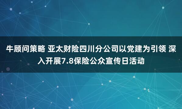 牛顾问策略 亚太财险四川分公司以党建为引领 深入开展7.8保险公众宣传日活动