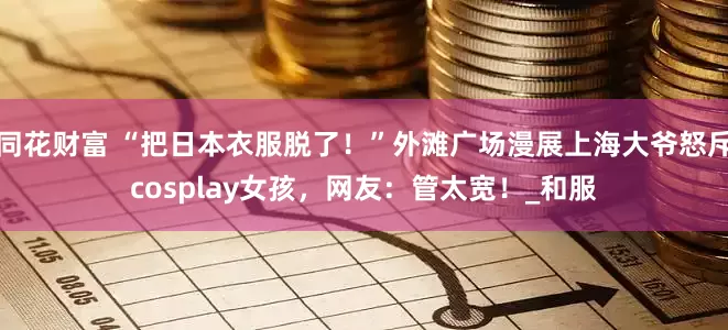 同花财富 “把日本衣服脱了！”外滩广场漫展上海大爷怒斥cosplay女孩，网友：管太宽！_和服