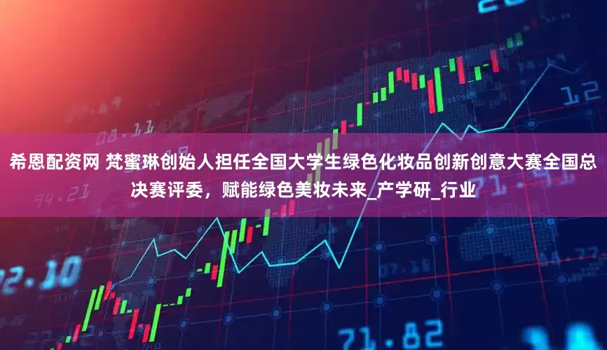 希恩配资网 梵蜜琳创始人担任全国大学生绿色化妆品创新创意大赛全国总决赛评委，赋能绿色美妆未来_产学研_行业