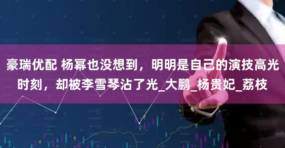 豪瑞优配 杨幂也没想到，明明是自己的演技高光时刻，却被李雪琴沾了光_大鹏_杨贵妃_荔枝