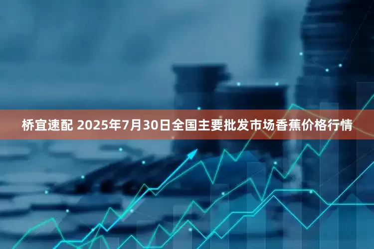 桥宜速配 2025年7月30日全国主要批发市场香蕉价格行情