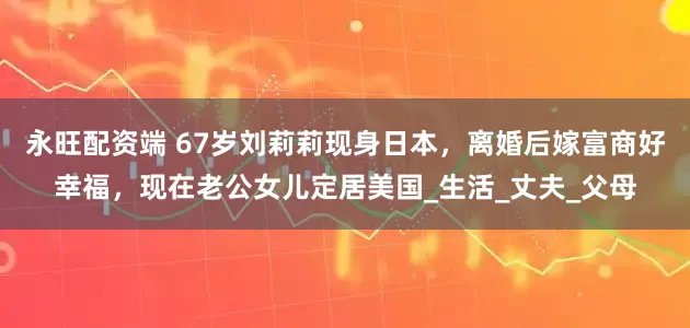 永旺配资端 67岁刘莉莉现身日本，离婚后嫁富商好幸福，现在老公女儿定居美国_生活_丈夫_父母