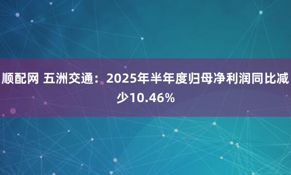 顺配网 五洲交通：2025年半年度归母净利润同比减少10.46%