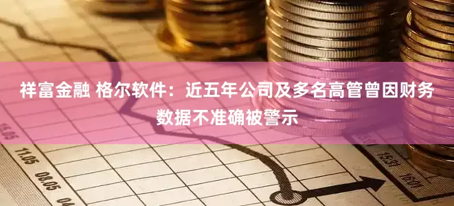 祥富金融 格尔软件：近五年公司及多名高管曾因财务数据不准确被警示