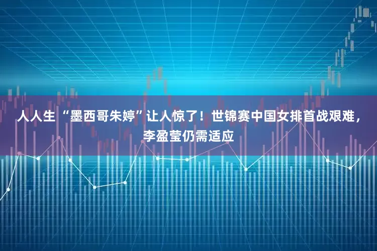 人人生 “墨西哥朱婷”让人惊了！世锦赛中国女排首战艰难，李盈莹仍需适应
