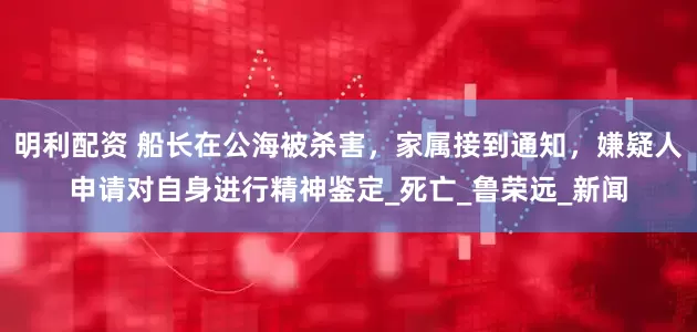 明利配资 船长在公海被杀害，家属接到通知，嫌疑人申请对自身进行精神鉴定_死亡_鲁荣远_新闻