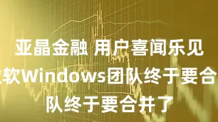 亚晶金融 用户喜闻乐见，微软Windows团队终于要合并了