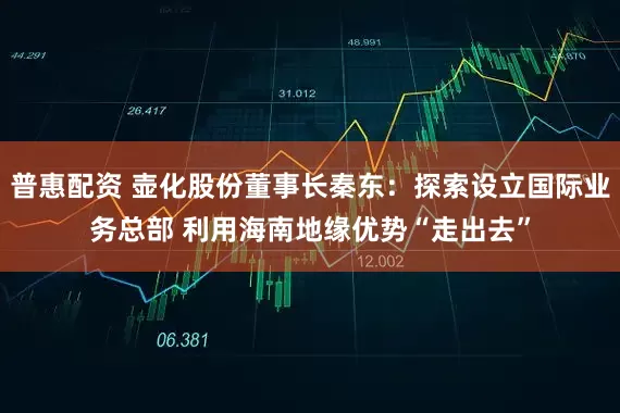 普惠配资 壶化股份董事长秦东：探索设立国际业务总部 利用海南地缘优势“走出去”