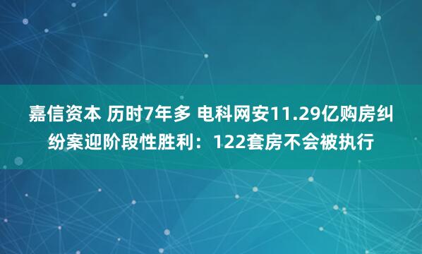 嘉信资本 历时7年多 电科网安11.29亿购房纠纷案迎阶段性胜利：122套房不会被执行