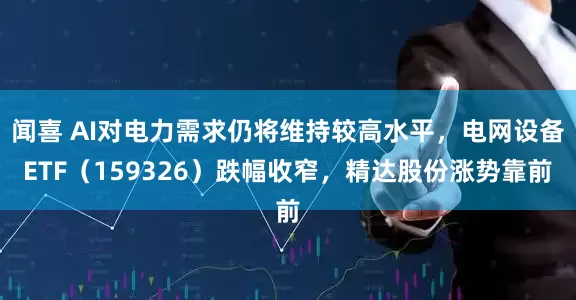 闻喜 AI对电力需求仍将维持较高水平，电网设备ETF（159326）跌幅收窄，精达股份涨势靠前