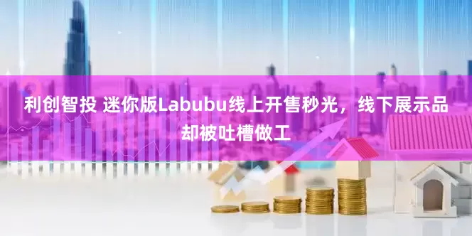利创智投 迷你版Labubu线上开售秒光，线下展示品却被吐槽做工
